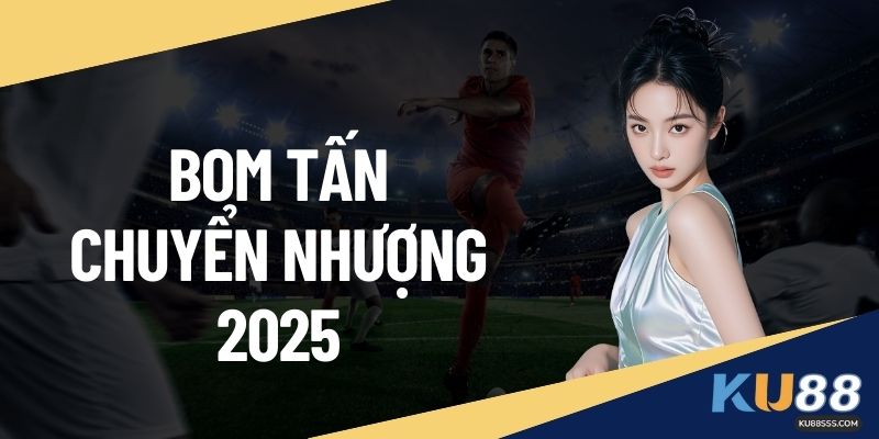 Bom Tấn Chuyển Nhượng 2025 – Toàn Cảnh Xu Hướng Tại KU88