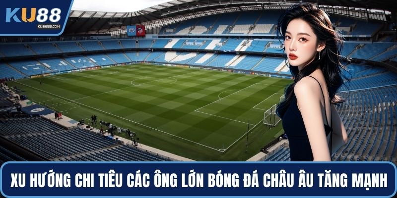 Xu hướng chi tiêu của các ông lớn bóng đá châu Âu tăng mạnh